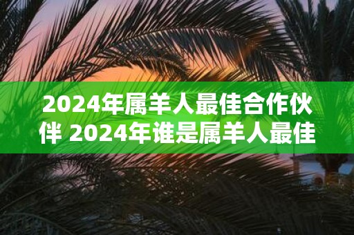 2025年属羊人最佳合作伙伴 2025年谁是属羊人最佳合作伙伴