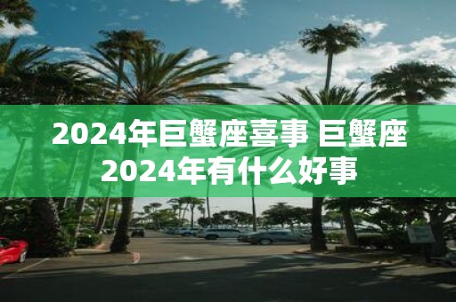 2025年巨蟹座喜事 巨蟹座2025年有什么好事