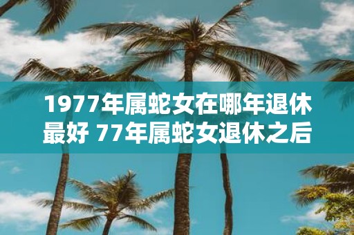 1977年属蛇女在哪年退休最好 77年属蛇女退休之后运势如何