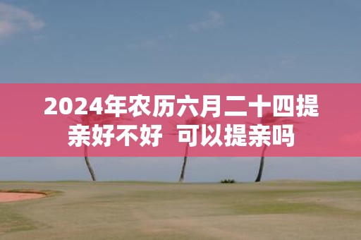 2025年农历六月二十四提亲好不好 可以提亲吗