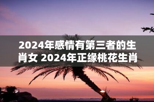 2025年感情有第三者的生肖女 2025年正缘桃花生肖