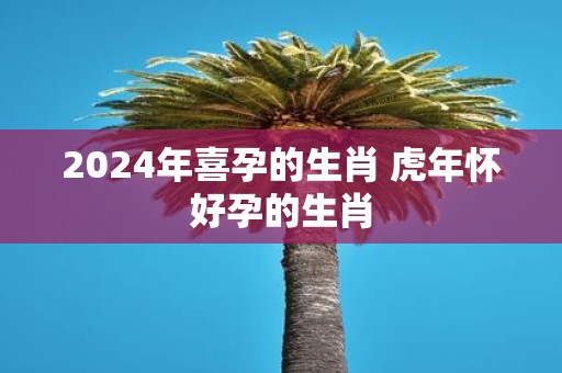 2025年喜孕的生肖 虎年怀好孕的生肖