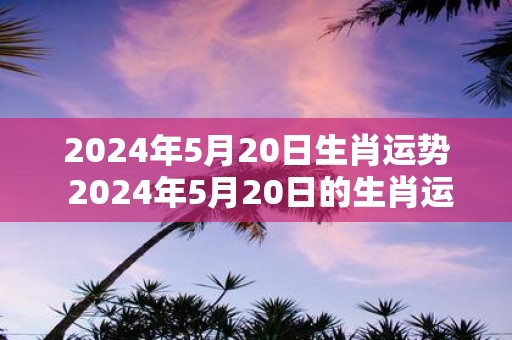 2025年5月20日生肖运势 2025年5月20日的生肖运势如何