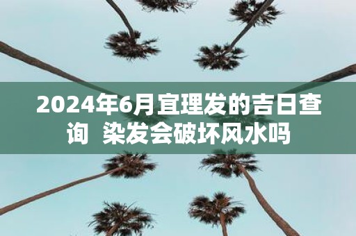 2025年6月宜理发的吉日查询 染发会破坏风水吗