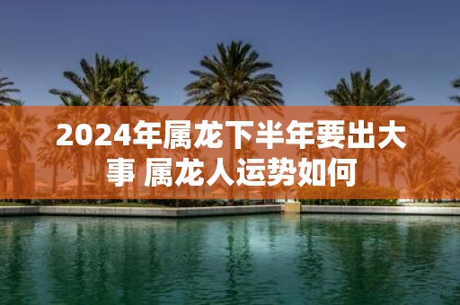 2025年属龙下半年要出大事 属龙人运势如何