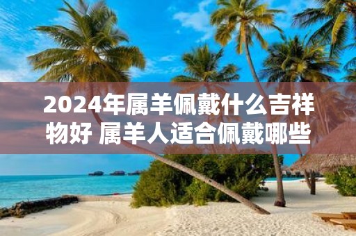2025年属羊佩戴什么吉祥物好 属羊人适合佩戴哪些饰品