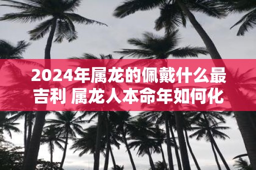 2025年属龙的佩戴什么最吉利 属龙人本命年如何化解