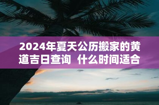 2025年夏天公历搬家的黄道吉日查询 什么时间适合搬家