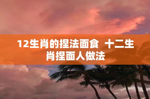 12生肖的捏法面食 十二生肖捏面人做法