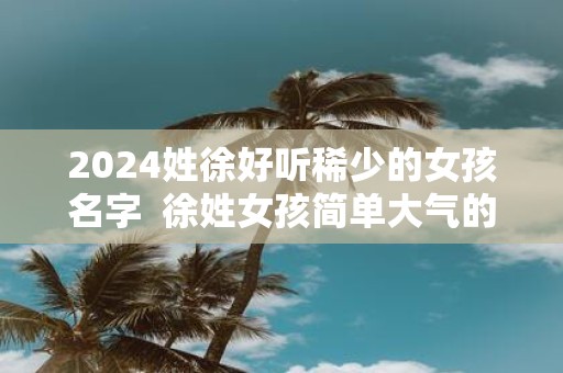2025姓徐好听稀少的女孩名字 徐姓女孩简单大气的名字