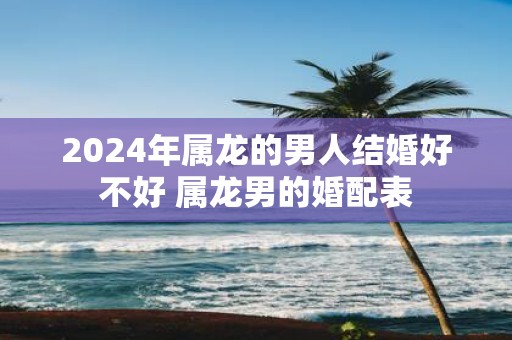 2025年属龙的男人结婚好不好 属龙男的婚配表