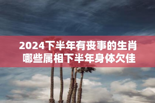 2025下半年有丧事的生肖 哪些属相下半年身体欠佳