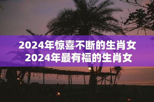 2025年惊喜不断的生肖女 2025年最有福的生肖女