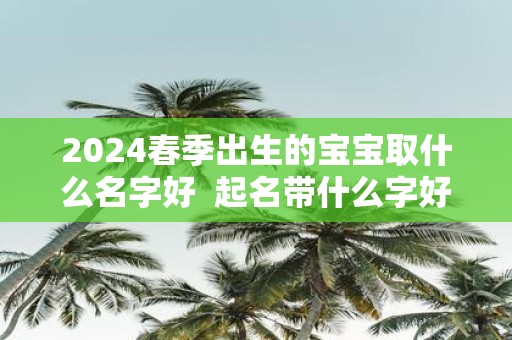 2025春季出生的宝宝取什么名字好 起名带什么字好