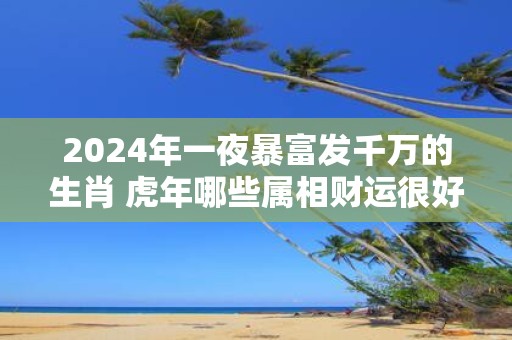 2025年一夜暴富发千万的生肖 虎年哪些属相财运很好