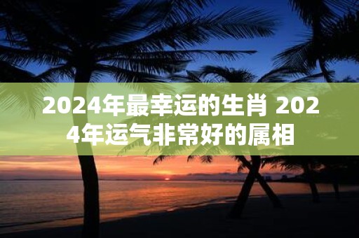 2025年最幸运的生肖 2025年运气非常好的属相