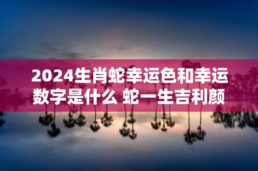 2025生肖蛇幸运色和幸运数字是什么 蛇一生吉利颜色数字查询