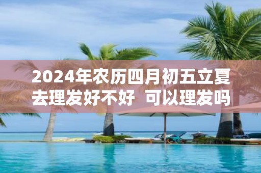 2025年农历四月初五立夏去理发好不好 可以理发吗