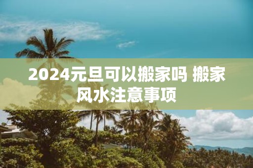 2025元旦可以搬家吗 搬家风水注意事项