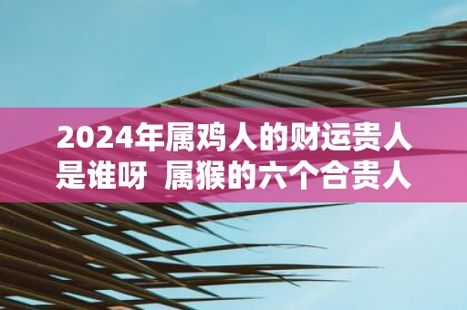 2025年属鸡人的财运贵人是谁呀 属猴的六个合贵人