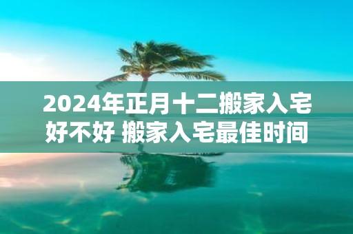 2025年正月十二搬家入宅好不好 搬家入宅最佳时间