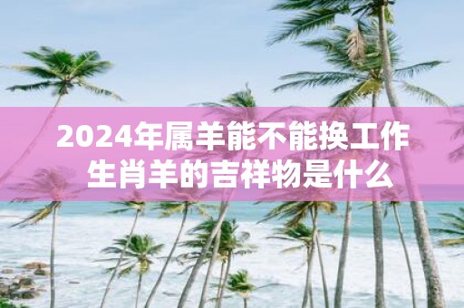 2025年属羊能不能换工作 生肖羊的吉祥物是什么