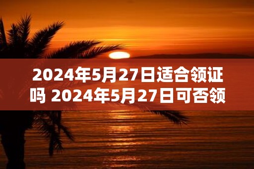 2025年5月27日适合领证吗 2025年5月27日可否领证