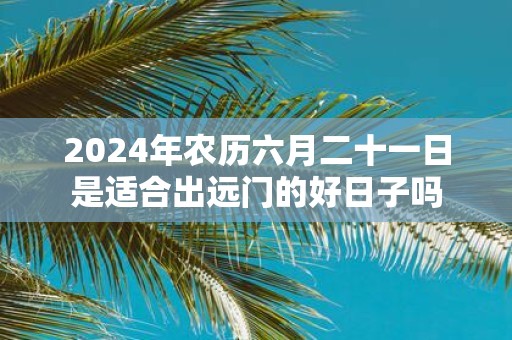 2025年农历六月二十一日是适合出远门的好日子吗