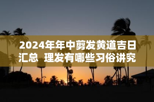 2025年年中剪发黄道吉日汇总 理发有哪些习俗讲究