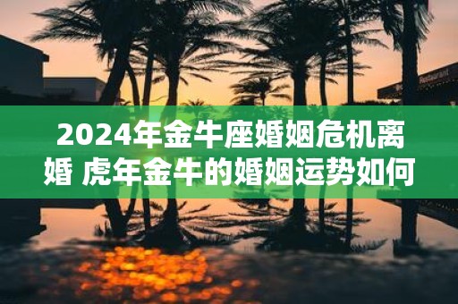 2025年金牛座婚姻危机离婚 虎年金牛的婚姻运势如何