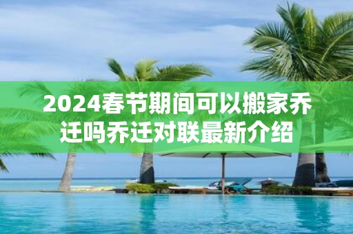 2025春节期间可以搬家乔迁吗乔迁对联最新介绍