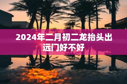 2025年二月初二龙抬头出远门好不好