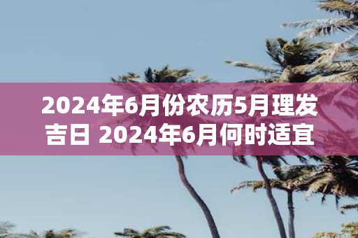 2025年6月份农历5月理发吉日 2025年6月何时适宜理发