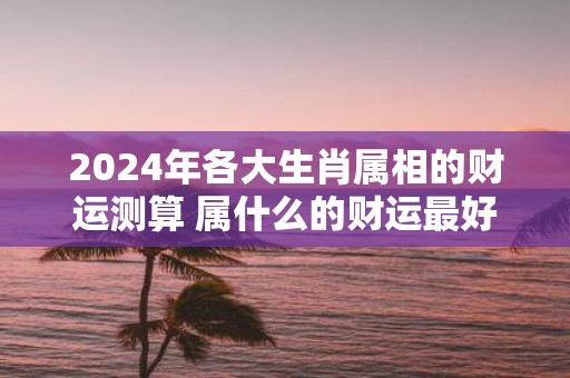 2025年各大生肖属相的财运测算 属什么的财运最好