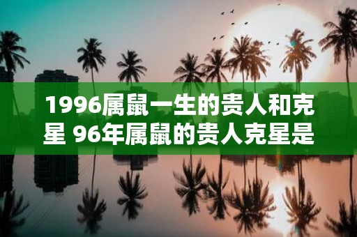 1996属鼠一生的贵人和克星 96年属鼠的贵人克星是谁