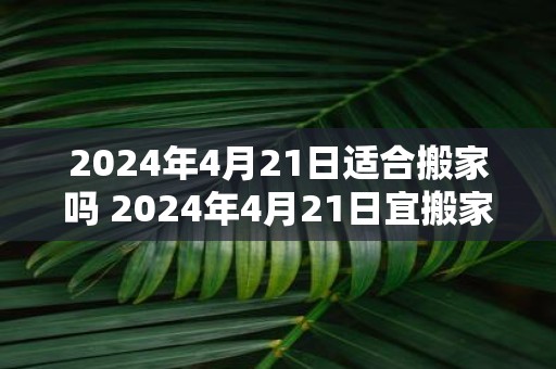 2025年4月21日适合搬家吗 2025年4月21日宜搬家