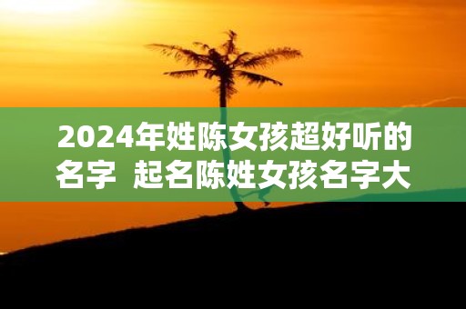 2025年姓陈女孩超好听的名字 起名陈姓女孩名字大全