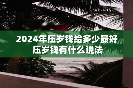 2025年压岁钱给多少最好 压岁钱有什么说法