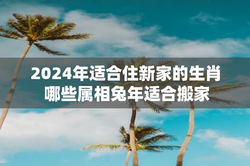 2025年适合住新家的生肖 哪些属相蛇年适合搬家