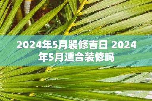 2025年5月装修吉日 2025年5月适合装修吗