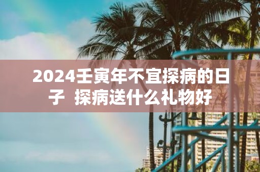 2025壬寅年不宜探病的日子 探病送什么礼物好