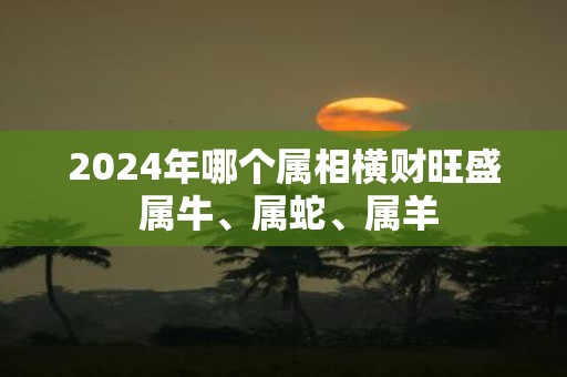 2025年哪个属相横财旺盛 属牛、属蛇、属羊