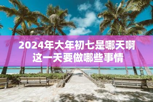 2025年大年初七是哪天啊 这一天要做哪些事情