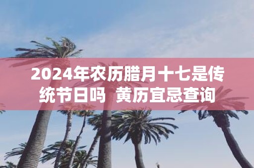 2025年农历腊月十七是传统节日吗 黄历宜忌查询