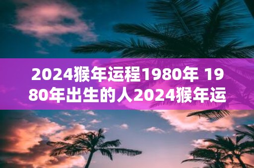 2025猴年运程1980年 1980年出生的人2025猴年运势如何