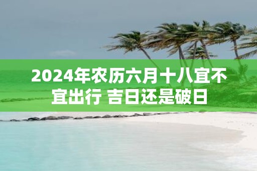 2025年农历六月十八宜不宜出行 吉日还是破日