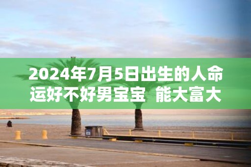 2025年7月5日出生的人命运好不好男宝宝 能大富大贵吗