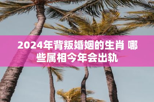 2025年背叛婚姻的生肖 哪些属相今年会出轨