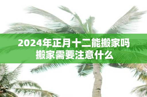 2025年正月十二能搬家吗 搬家需要注意什么