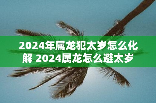 2025年属龙犯太岁怎么化解 2025属龙怎么避太岁